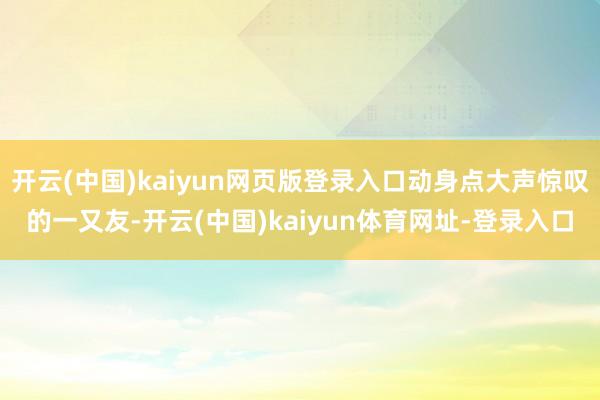 开云(中国)kaiyun网页版登录入口动身点大声惊叹的一又友-开云(中国)kaiyun体育网址-登录入口