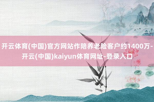 开云体育(中国)官方网站作陪养老险客户约1400万-开云(中国)kaiyun体育网址-登录入口