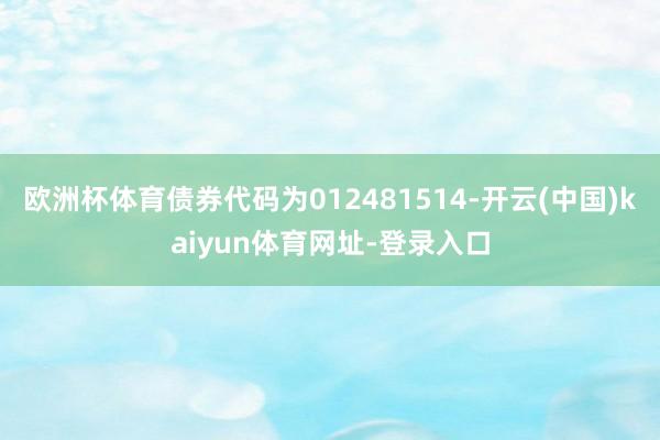欧洲杯体育债券代码为012481514-开云(中国)kaiyun体育网址-登录入口