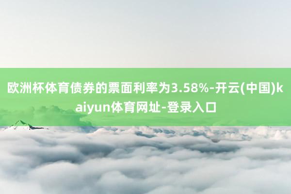 欧洲杯体育债券的票面利率为3.58%-开云(中国)kaiyun体育网址-登录入口