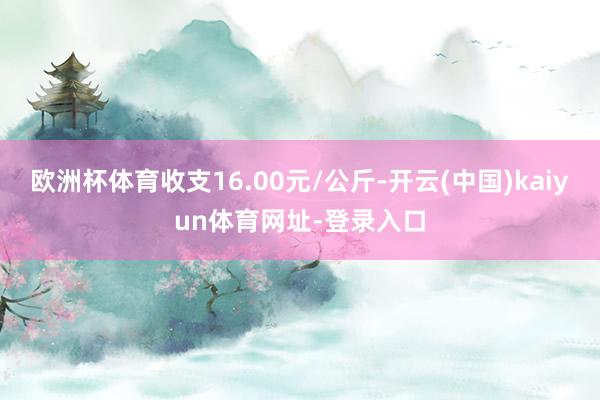 欧洲杯体育收支16.00元/公斤-开云(中国)kaiyun体育网址-登录入口