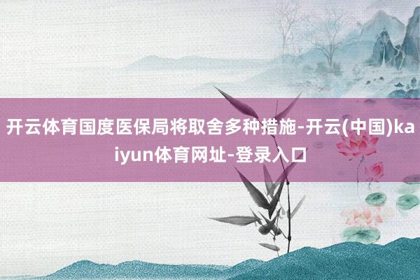 开云体育国度医保局将取舍多种措施-开云(中国)kaiyun体育网址-登录入口
