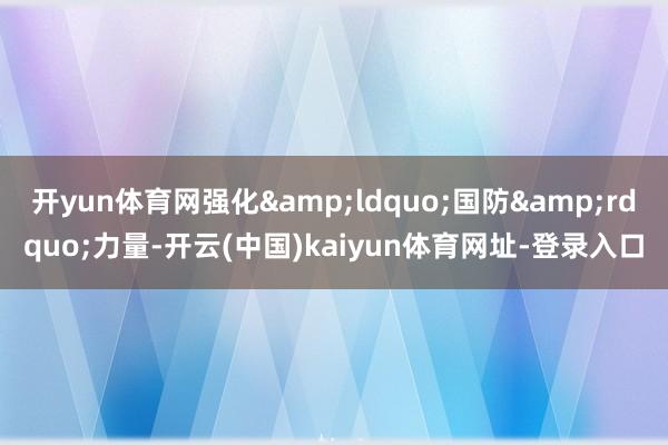 开yun体育网强化&ldquo;国防&rdquo;力量-开云(中国)kaiyun体育网址-登录入口