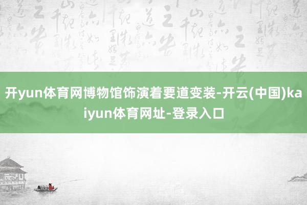 开yun体育网博物馆饰演着要道变装-开云(中国)kaiyun体育网址-登录入口