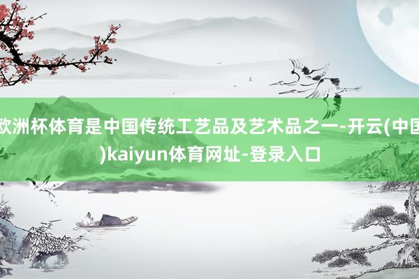 欧洲杯体育是中国传统工艺品及艺术品之一-开云(中国)kaiyun体育网址-登录入口
