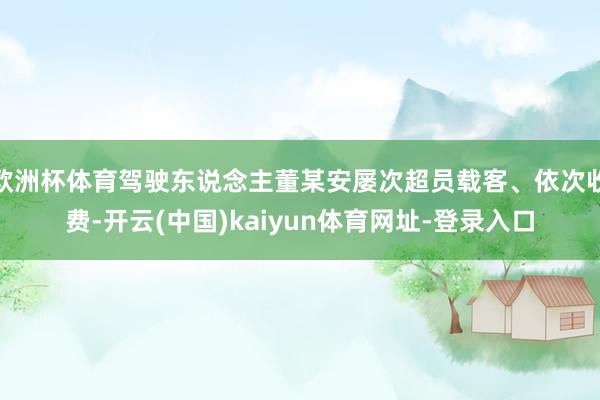 欧洲杯体育驾驶东说念主董某安屡次超员载客、依次收费-开云(中国)kaiyun体育网址-登录入口