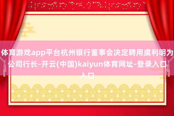 体育游戏app平台杭州银行董事会决定聘用虞利明为公司行长-开云(中国)kaiyun体育网址-登录入口