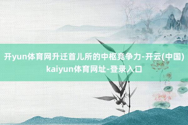 开yun体育网升迁首儿所的中枢竞争力-开云(中国)kaiyun体育网址-登录入口