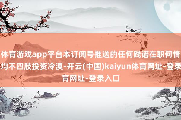 体育游戏app平台本订阅号推送的任何践诺在职何情况下均不四肢投资冷漠-开云(中国)kaiyun体育网址-登录入口