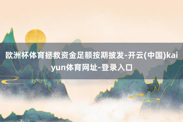 欧洲杯体育拯救资金足额按期披发-开云(中国)kaiyun体育网址-登录入口