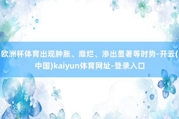 欧洲杯体育出现肿胀、靡烂、渗出显著等时势-开云(中国)kaiyun体育网址-登录入口