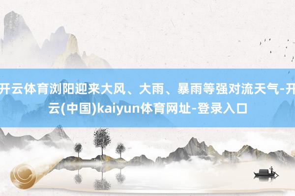 开云体育浏阳迎来大风、大雨、暴雨等强对流天气-开云(中国)kaiyun体育网址-登录入口