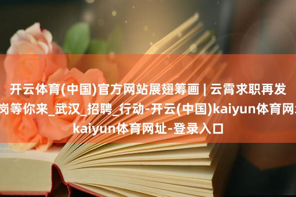 开云体育(中国)官方网站展翅筹画 | 云霄求职再发力，直播带岗等你来_武汉_招聘_行动-开云(中国)kaiyun体育网址-登录入口