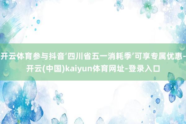 开云体育参与抖音‘四川省五一消耗季’可享专属优惠-开云(中国)kaiyun体育网址-登录入口