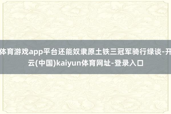 体育游戏app平台还能奴隶原土铁三冠军骑行绿谈-开云(中国)kaiyun体育网址-登录入口