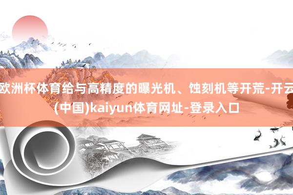 欧洲杯体育给与高精度的曝光机、蚀刻机等开荒-开云(中国)kaiyun体育网址-登录入口