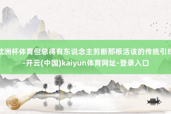 欧洲杯体育但总得有东说念主剪断那根活该的传统引线-开云(中国)kaiyun体育网址-登录入口