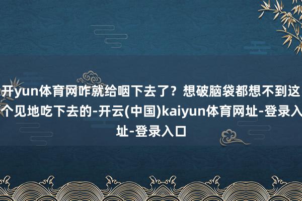 开yun体育网咋就给咽下去了？想破脑袋都想不到这样个见地吃下去的-开云(中国)kaiyun体育网址-登录入口