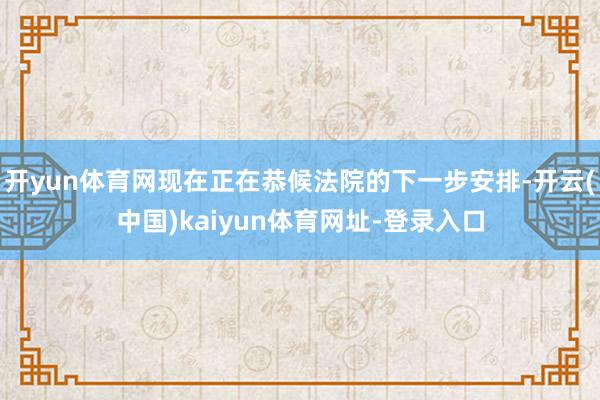 开yun体育网现在正在恭候法院的下一步安排-开云(中国)kaiyun体育网址-登录入口
