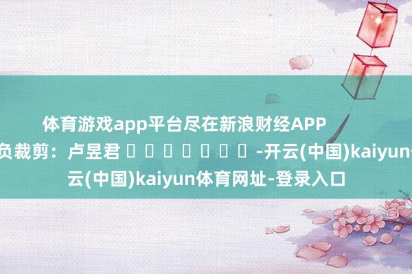 体育游戏app平台尽在新浪财经APP            						背负裁剪：卢昱君 							-开云(中国)kaiyun体育网址-登录入口