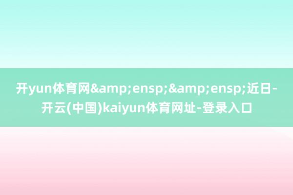 开yun体育网&ensp;&ensp;近日-开云(中国)kaiyun体育网址-登录入口