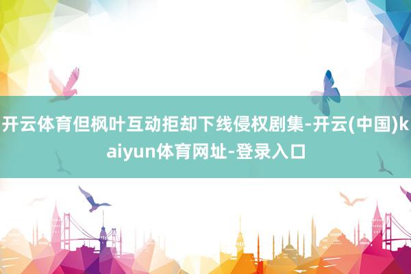 开云体育但枫叶互动拒却下线侵权剧集-开云(中国)kaiyun体育网址-登录入口