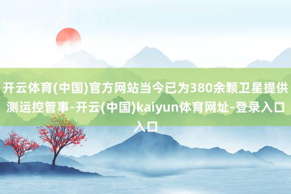 开云体育(中国)官方网站当今已为380余颗卫星提供测运控管事-开云(中国)kaiyun体育网址-登录入口