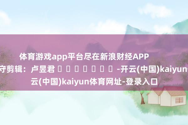 体育游戏app平台尽在新浪财经APP            						职守剪辑：卢昱君 							-开云(中国)kaiyun体育网址-登录入口