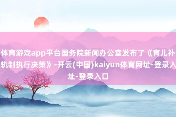 体育游戏app平台国务院新闻办公室发布了《育儿补贴轨制执行决策》-开云(中国)kaiyun体育网址-登录入口