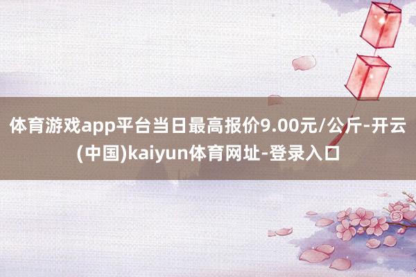 体育游戏app平台当日最高报价9.00元/公斤-开云(中国)kaiyun体育网址-登录入口