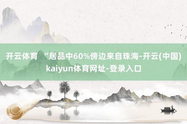 开云体育  “居品中60%傍边来自珠海-开云(中国)kaiyun体育网址-登录入口