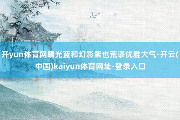 开yun体育网晴光蓝和幻影紫也荒谬优雅大气-开云(中国)kaiyun体育网址-登录入口