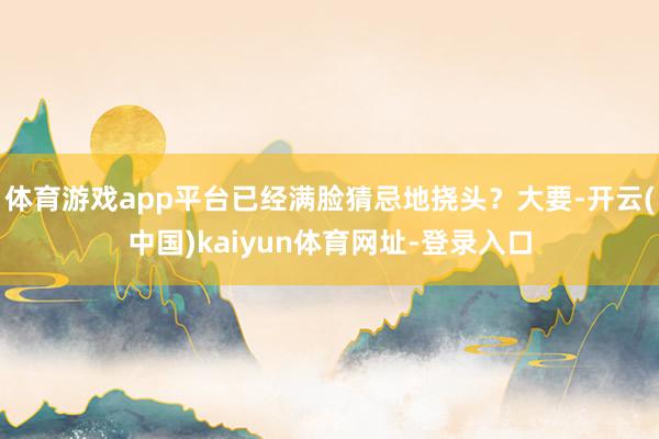体育游戏app平台已经满脸猜忌地挠头？大要-开云(中国)kaiyun体育网址-登录入口
