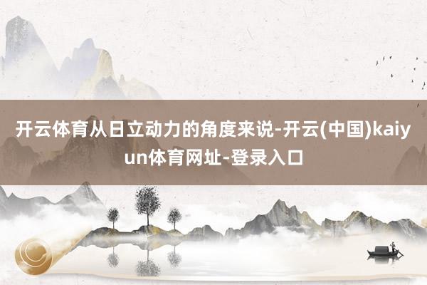 开云体育从日立动力的角度来说-开云(中国)kaiyun体育网址-登录入口