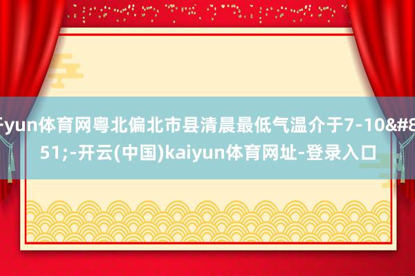 开yun体育网粤北偏北市县清晨最低气温介于7-10℃-开云(中国)kaiyun体育网址-登录入口