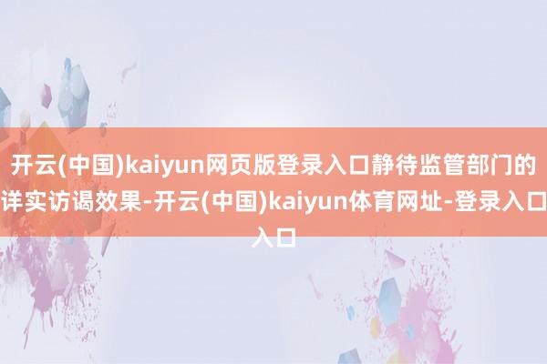 开云(中国)kaiyun网页版登录入口静待监管部门的详实访谒效果-开云(中国)kaiyun体育网址-登录入口