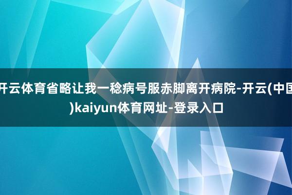 开云体育省略让我一稔病号服赤脚离开病院-开云(中国)kaiyun体育网址-登录入口
