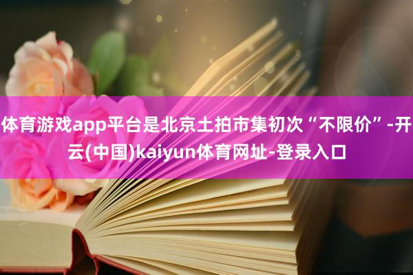 体育游戏app平台是北京土拍市集初次“不限价”-开云(中国)kaiyun体育网址-登录入口
