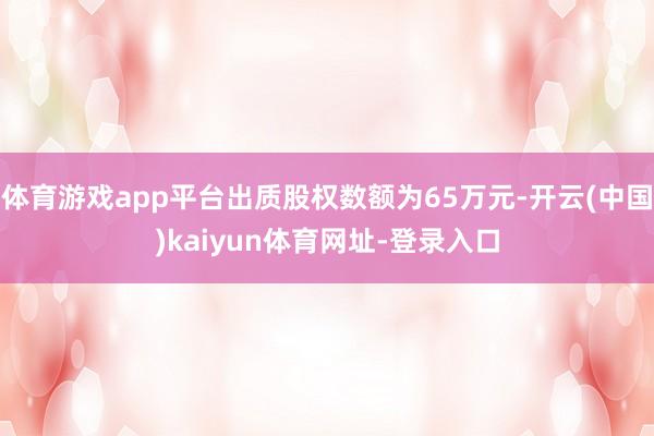 体育游戏app平台出质股权数额为65万元-开云(中国)kaiyun体育网址-登录入口