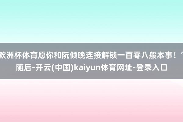 欧洲杯体育愿你和阮倾晚连接解锁一百零八般本事！”随后-开云(中国)kaiyun体育网址-登录入口