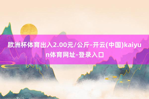 欧洲杯体育出入2.00元/公斤-开云(中国)kaiyun体育网址-登录入口
