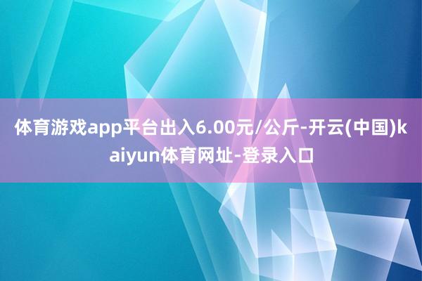 体育游戏app平台出入6.00元/公斤-开云(中国)kaiyun体育网址-登录入口