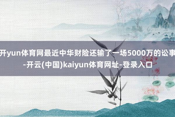 开yun体育网最近中华财险还输了一场5000万的讼事-开云(中国)kaiyun体育网址-登录入口